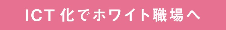 ICT化でホワイト職場へ