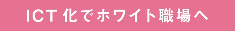 ICT化でホワイト職場へ