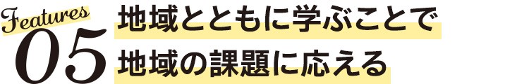 Features05　地域とともに学ぶことで地域の課題に応える