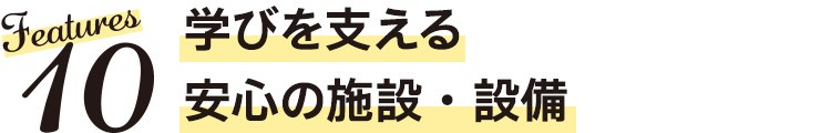 Features10　学びを支える安心の施設・設備