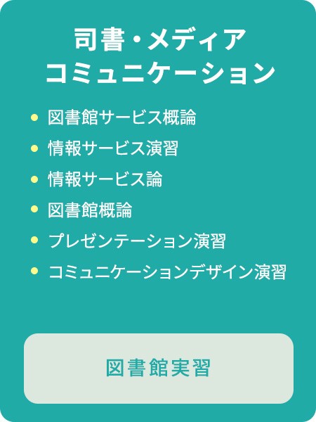 司書・メディアコミュニケーションのカリキュラム　図書館サービス概論/情報サービス演習/情報サービス論/図書館概論/プレゼンテーション演習/コミュニケーションデザイン演習/図書館実習