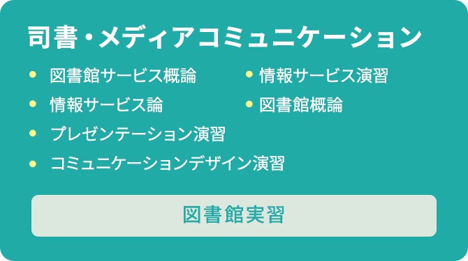 司書・メディアコミュニケーションのカリキュラム　図書館サービス概論/情報サービス演習/情報サービス論/図書館概論/プレゼンテーション演習/コミュニケーションデザイン演習/図書館実習