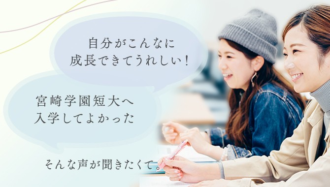 「宮崎学園短大へ入学してよかった」「自分がこんなに成長できてうれしい！」そんな声が聞きたくて。