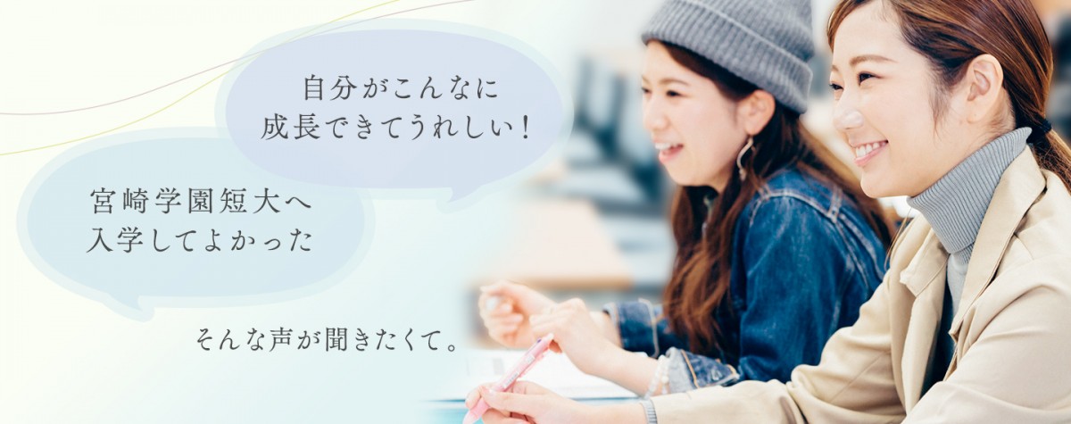 「宮崎学園短大へ入学してよかった」「自分がこんなに成長できてうれしい！」そんな声が聞きたくて。