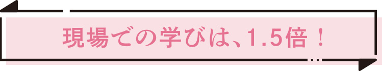 現場での学びは、1.5倍！